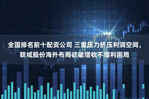 全国排名前十配资公司 三重压力挤压利润空间，联域股份海外布局欲破增收不增利困局