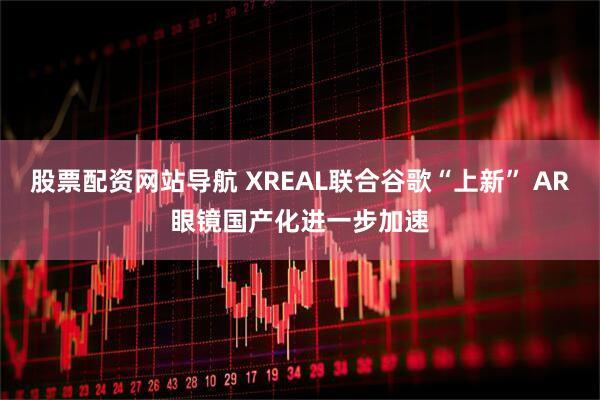股票配资网站导航 XREAL联合谷歌“上新” AR眼镜国产化进一步加速