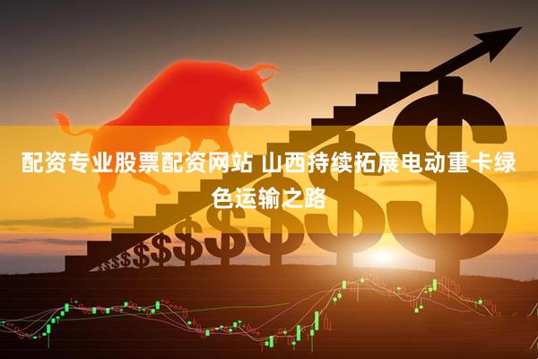 配资专业股票配资网站 山西持续拓展电动重卡绿色运输之路