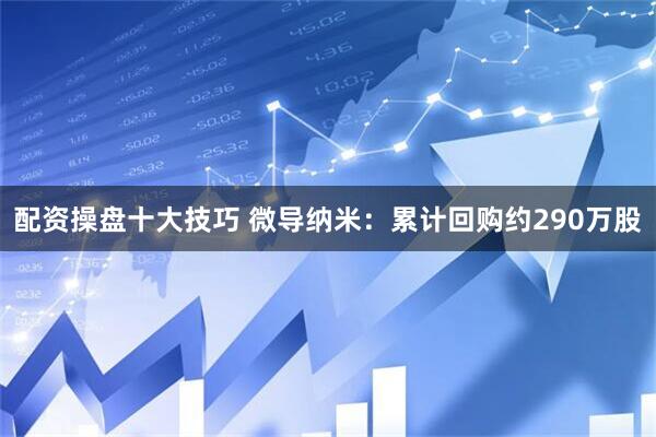 配资操盘十大技巧 微导纳米：累计回购约290万股