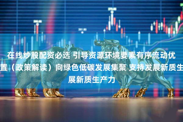 在线炒股配资必选 引导资源环境要素有序流动优化配置（政策解读）向绿色低碳发展集聚 支持发展新质生产力