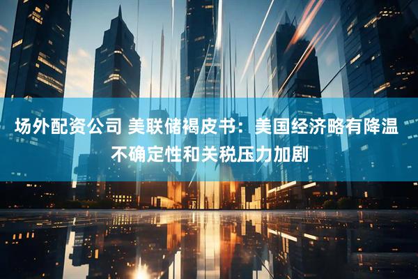 场外配资公司 美联储褐皮书：美国经济略有降温 不确定性和关税压力加剧