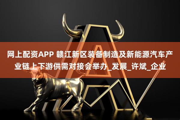网上配资APP 赣江新区装备制造及新能源汽车产业链上下游供需对接会举办_发展_许斌_企业
