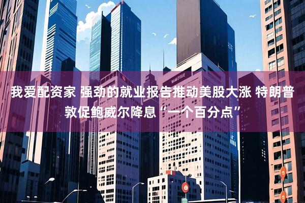 我爱配资家 强劲的就业报告推动美股大涨 特朗普敦促鲍威尔降息“一个百分点”