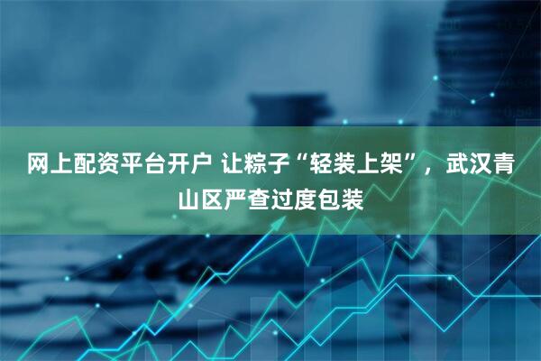 网上配资平台开户 让粽子“轻装上架”，武汉青山区严查过度包装