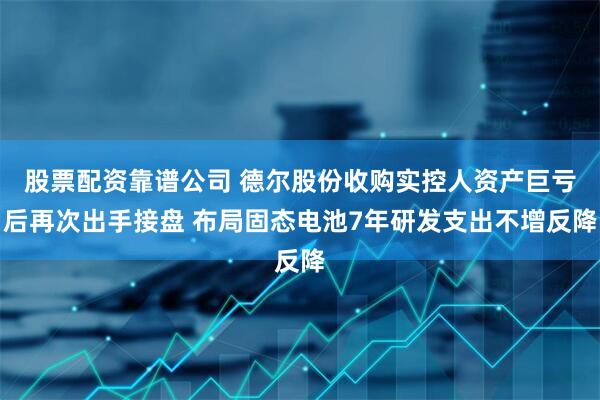 股票配资靠谱公司 德尔股份收购实控人资产巨亏后再次出手接盘 布局固态电池7年研发支出不增反降