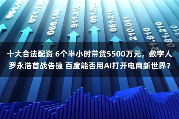 十大合法配资 6个半小时带货5500万元，数字人罗永浩首战告捷 百度能否用AI打开电商新世界？