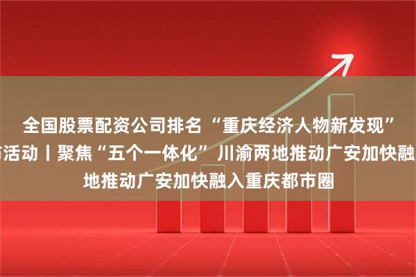 全国股票配资公司排名 “重庆经济人物新发现”主题宣传发布活动丨聚焦“五个一体化” 川渝两地推动广安加快融入重庆都市圈