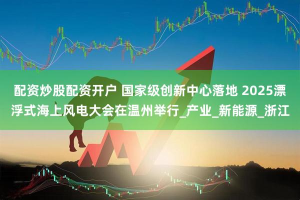 配资炒股配资开户 国家级创新中心落地 2025漂浮式海上风电大会在温州举行_产业_新能源_浙江