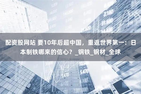 配资股网站 要10年后超中国，重返世界第一：日本制铁哪来的信心？_钢铁_钢材_全球