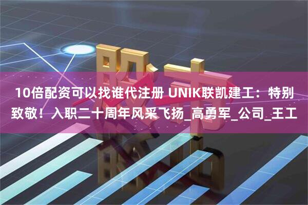 10倍配资可以找谁代注册 UNIK联凯建工：特别致敬！入职二十周年风采飞扬_高勇军_公司_王工