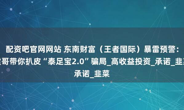 配资吧官网网站 东南财富（王者国际）暴雷预警：震哥带你扒皮“泰足宝2.0”骗局_高收益投资_承诺_韭菜
