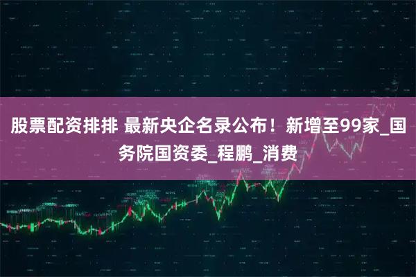 股票配资排排 最新央企名录公布！新增至99家_国务院国资委_程鹏_消费