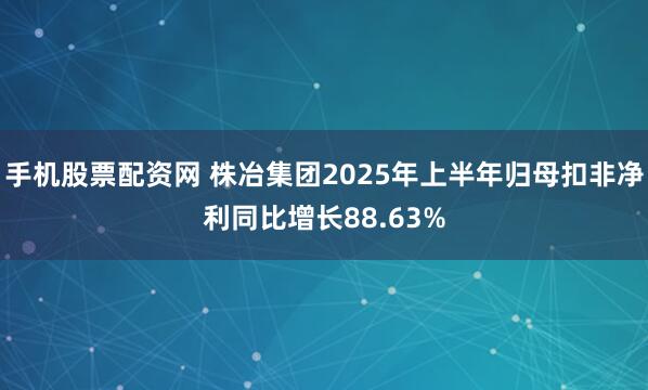 手机股票配资网 株冶集团2025年上半年归母扣非净利同比增长88.63%