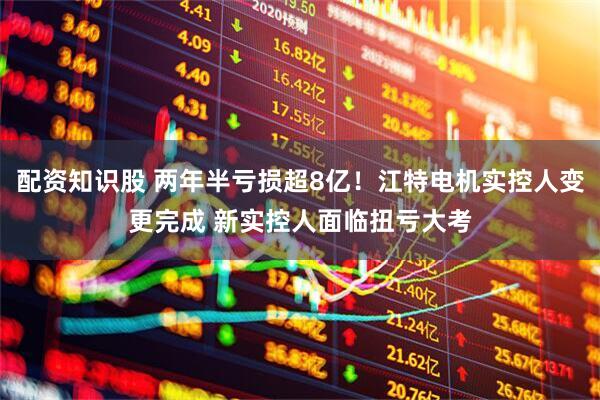 配资知识股 两年半亏损超8亿！江特电机实控人变更完成 新实控人面临扭亏大考
