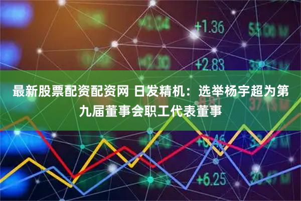 最新股票配资配资网 日发精机：选举杨宇超为第九届董事会职工代表董事