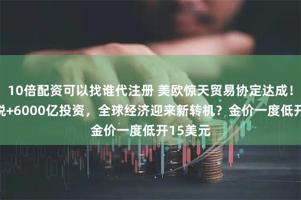 10倍配资可以找谁代注册 美欧惊天贸易协定达成！15%关税+6000亿投资，全球经济迎来新转机？金价一度低开15美元