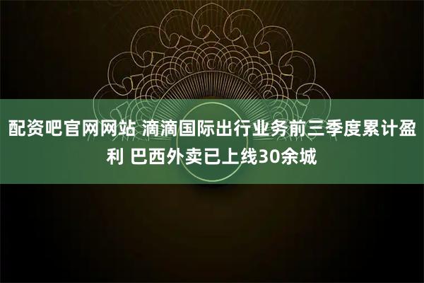 配资吧官网网站 滴滴国际出行业务前三季度累计盈利 巴西外卖已上线30余城