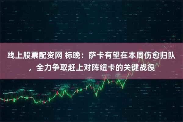 线上股票配资网 标晚：萨卡有望在本周伤愈归队，全力争取赶上对阵纽卡的关键战役