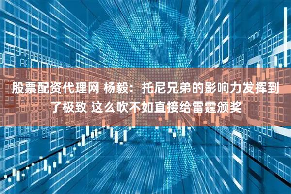 股票配资代理网 杨毅：托尼兄弟的影响力发挥到了极致 这么吹不如直接给雷霆颁奖